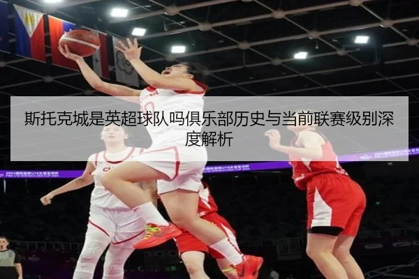 斯托克城是英超球队吗俱乐部历史与当前联赛级别深度解析