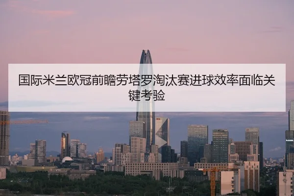 国际米兰欧冠前瞻劳塔罗淘汰赛进球效率面临关键考验